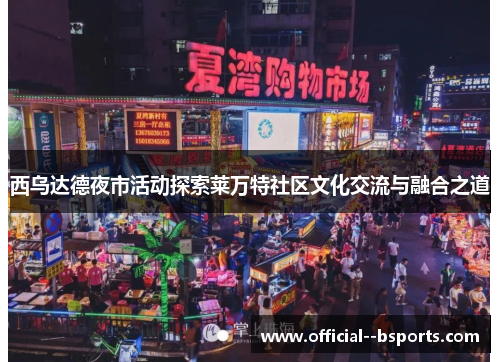 西乌达德夜市活动探索莱万特社区文化交流与融合之道 西乌达德夜市活动探索莱万特社区文化交流与融合之道