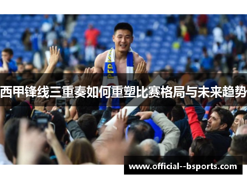 西甲锋线三重奏如何重塑比赛格局与未来趋势 西甲锋线三重奏如何重塑比赛格局与未来趋势