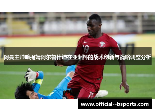 阿曼主帅哈提姆阿尔鲁什迪在亚洲杯的战术创新与战略调整分析 阿曼主帅哈提姆阿尔鲁什迪在亚洲杯的战术创新与战略调整分析