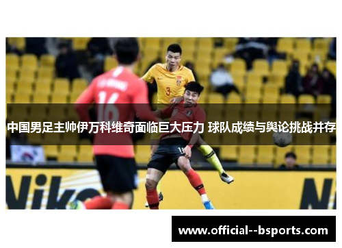 中国男足主帅伊万科维奇面临巨大压力 球队成绩与舆论挑战并存 中国男足主帅伊万科维奇面临巨大压力 球队成绩与舆论挑战并存