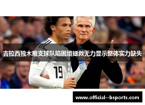 吉拉西独木难支球队陷困境拯救无力显示整体实力缺失 吉拉西独木难支球队陷困境拯救无力显示整体实力缺失