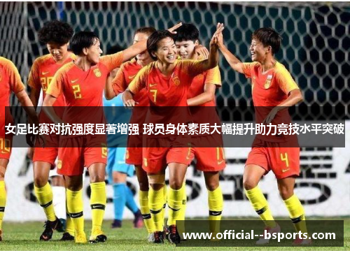 女足比赛对抗强度显著增强 球员身体素质大幅提升助力竞技水平突破 女足比赛对抗强度显著增强 球员身体素质大幅提升助力竞技水平突破