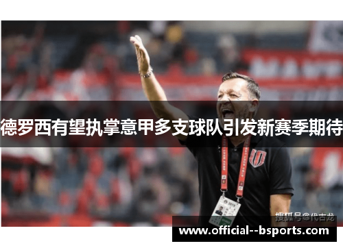 德罗西有望执掌意甲多支球队引发新赛季期待