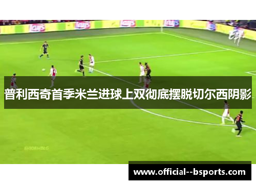 普利西奇首季米兰进球上双彻底摆脱切尔西阴影