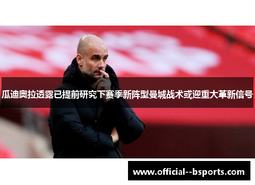 瓜迪奥拉透露已提前研究下赛季新阵型曼城战术或迎重大革新信号