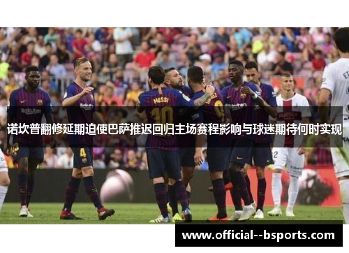 诺坎普翻修延期迫使巴萨推迟回归主场赛程影响与球迷期待何时实现