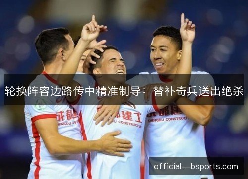 轮换阵容边路传中精准制导:替补奇兵送出绝杀 轮换阵容边路传中精准制导:替补奇兵送出绝杀