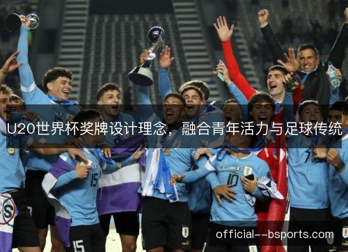 U20世界杯奖牌设计理念,融合青年活力与足球传统 U20世界杯奖牌设计理念,融合青年活力与足球传统